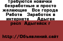 Требуются новички, безработные и просто желающие - Все города Работа » Заработок в интернете   . Адыгея респ.,Адыгейск г.